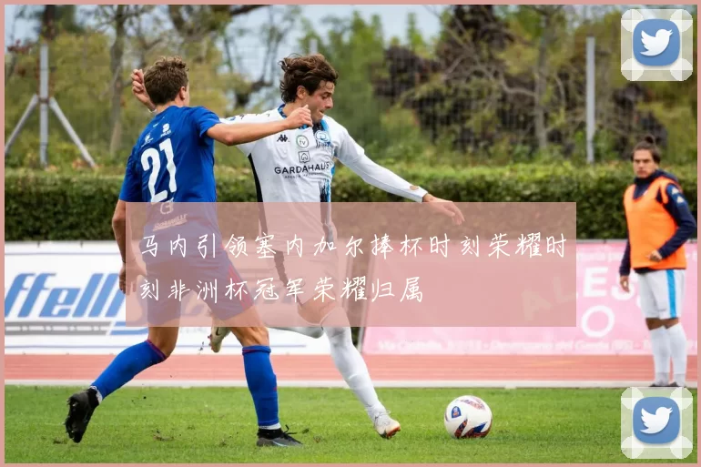 马内引领塞内加尔捧杯时刻荣耀时刻非洲杯冠军荣耀归属