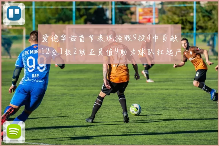 爱德华兹首节表现抢眼9投4中贡献12分1板2助正负值9助力球队扛起产量