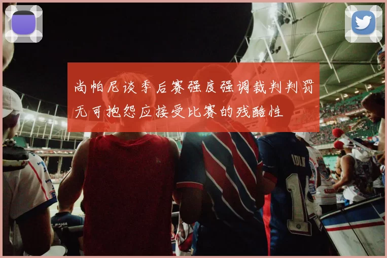 尚帕尼谈季后赛强度强调裁判判罚无可抱怨应接受比赛的残酷性