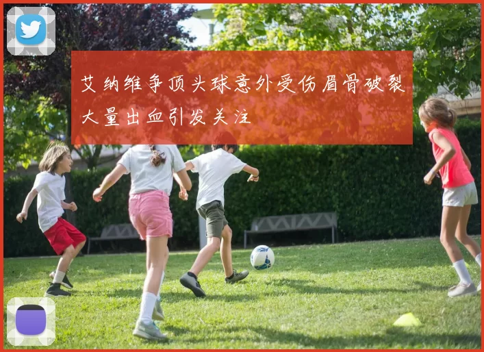 艾纳维争顶头球意外受伤眉骨破裂大量出血引发关注