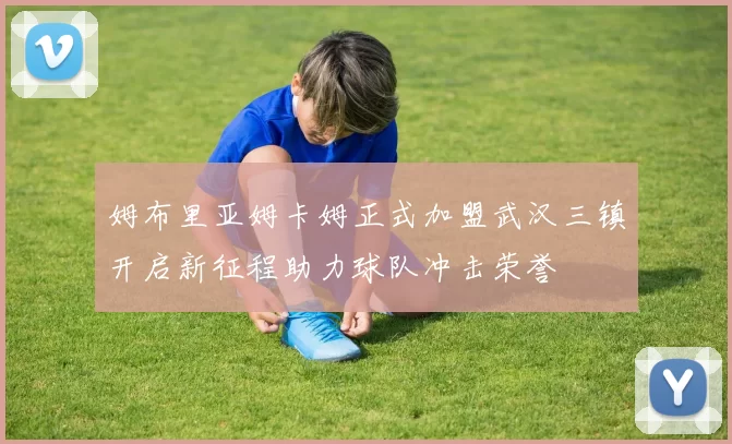 姆布里亚姆卡姆正式加盟武汉三镇开启新征程助力球队冲击荣誉