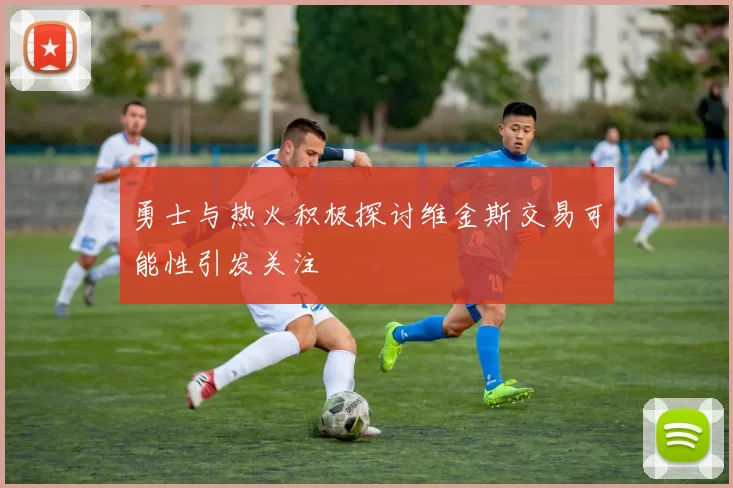 勇士与热火积极探讨维金斯交易可能性引发关注