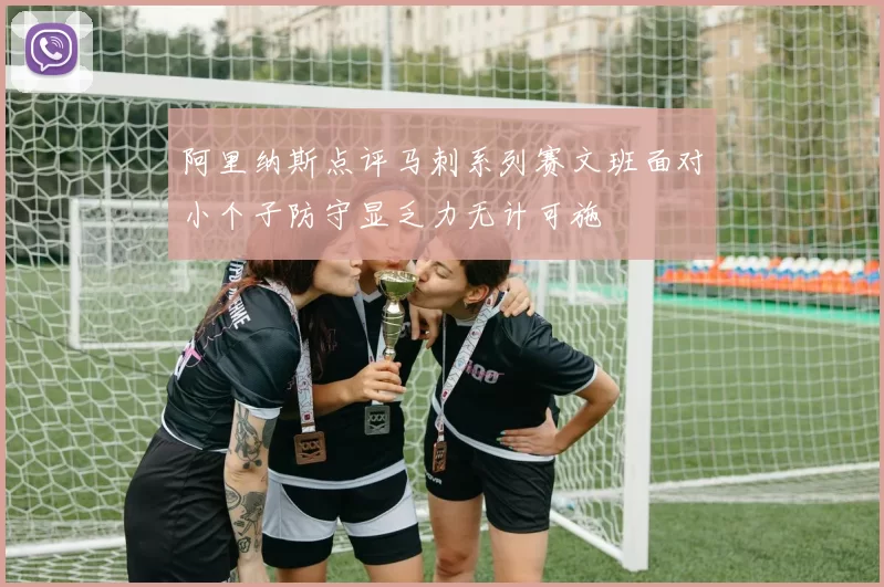 阿里纳斯点评马刺系列赛文班面对小个子防守显乏力无计可施