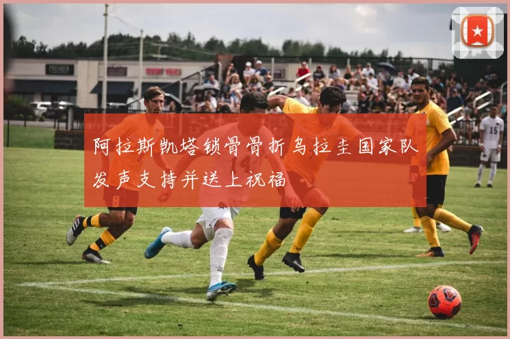 阿拉斯凯塔锁骨骨折乌拉圭国家队发声支持并送上祝福
