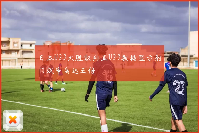 日本U23大胜叙利亚U23数据显示射门效率高达五倍