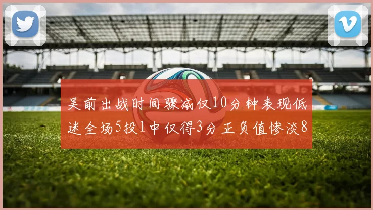吴前出战时间骤减仅10分钟表现低迷全场5投1中仅得3分正负值惨淡8